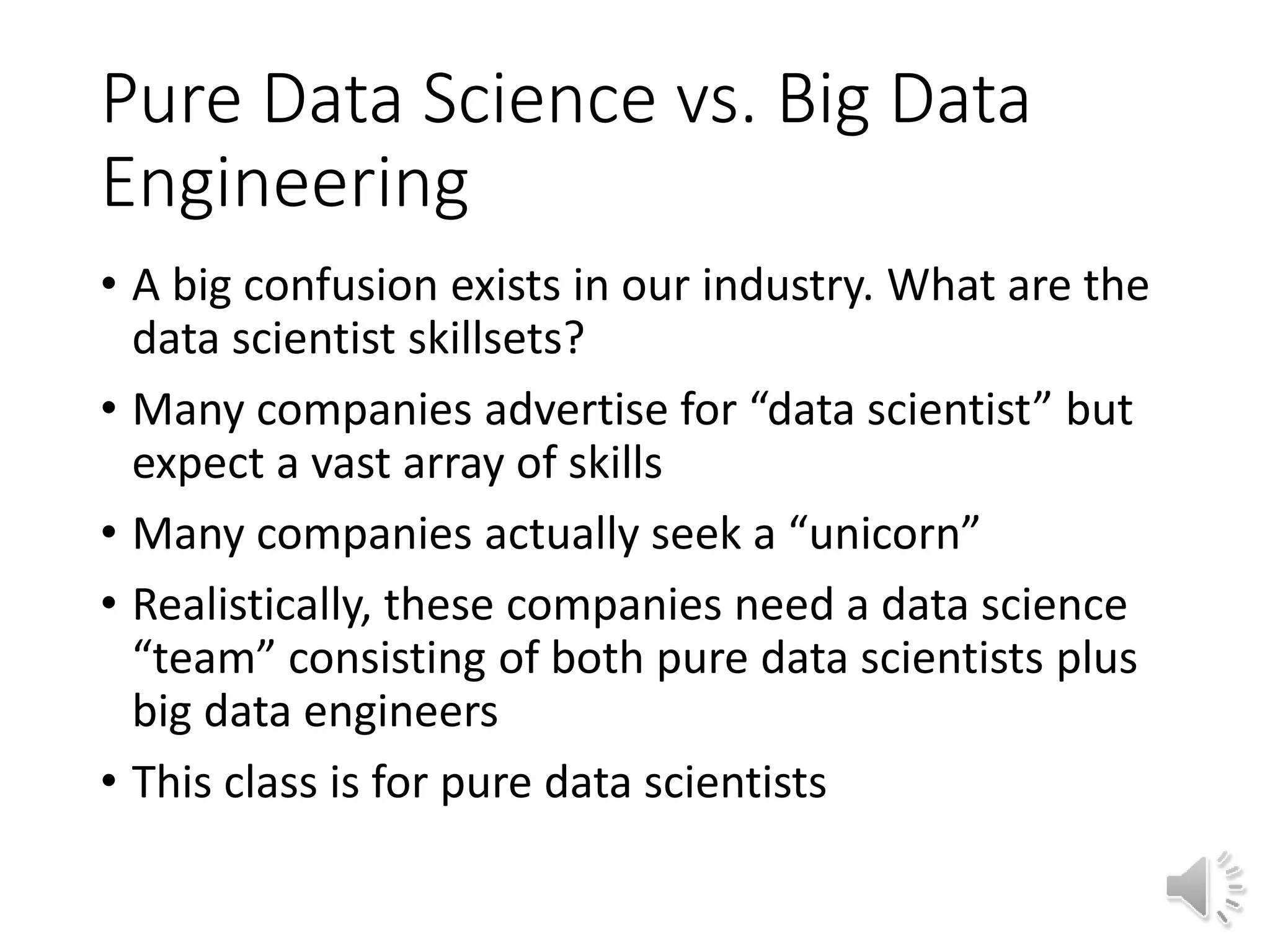 Pure Data Science vs. Big Data Engineering • A big confusion exists in our industry. What are the data scientist skillsets? • Many companies advertise for “data scientist” but expect a vast array of skills • Many companies actually seek a “unicorn” • Realistically, these companies need a data science “team” consisting of both pure data scientists plus big data engineers • This class is for pure data scientists 