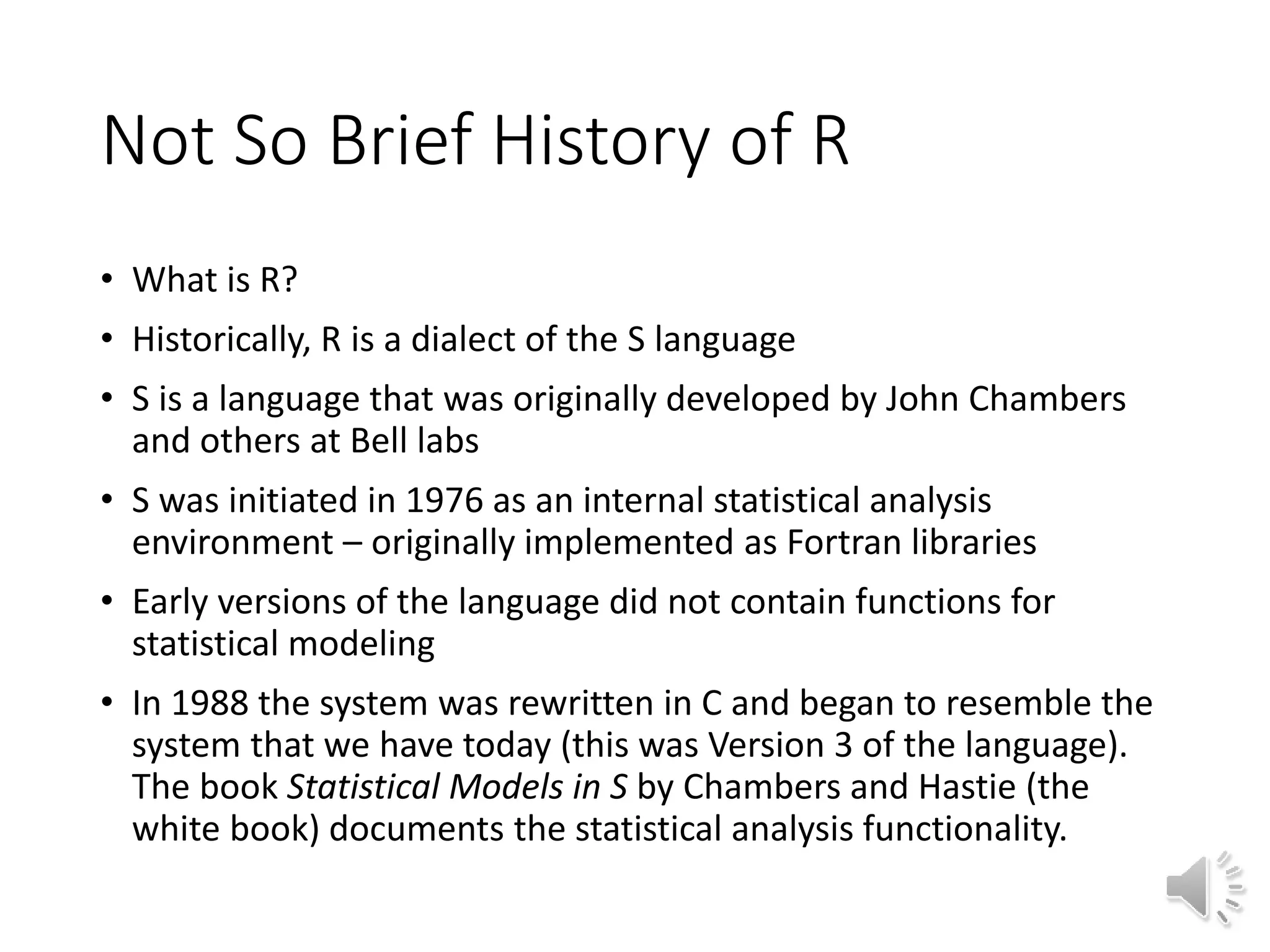 Not So Brief History of R • What is R? • Historically, R is a dialect of the S language • S is a language that was originally developed by John Chambers and others at Bell labs • S was initiated in 1976 as an internal statistical analysis environment – originally implemented as Fortran libraries • Early versions of the language did not contain functions for statistical modeling • In 1988 the system was rewritten in C and began to resemble the system that we have today (this was Version 3 of the language). The book Statistical Models in S by Chambers and Hastie (the white book) documents the statistical analysis functionality. 