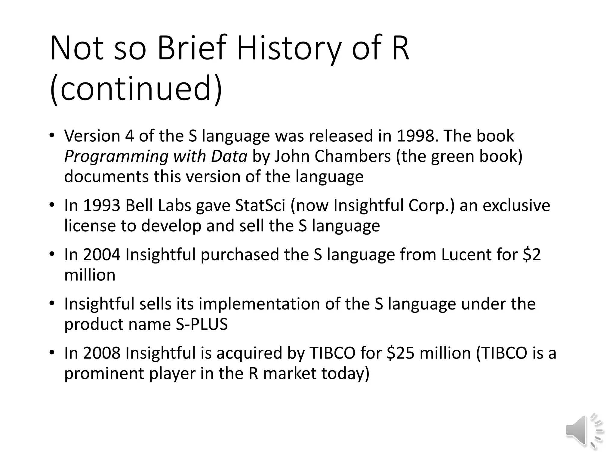 Not so Brief History of R (continued) • Version 4 of the S language was released in 1998. The book Programming with Data by John Chambers (the green book) documents this version of the language • In 1993 Bell Labs gave StatSci (now Insightful Corp.) an exclusive license to develop and sell the S language • In 2004 Insightful purchased the S language from Lucent for $2 million • Insightful sells its implementation of the S language under the product name S-PLUS • In 2008 Insightful is acquired by TIBCO for $25 million (TIBCO is a prominent player in the R market today) 