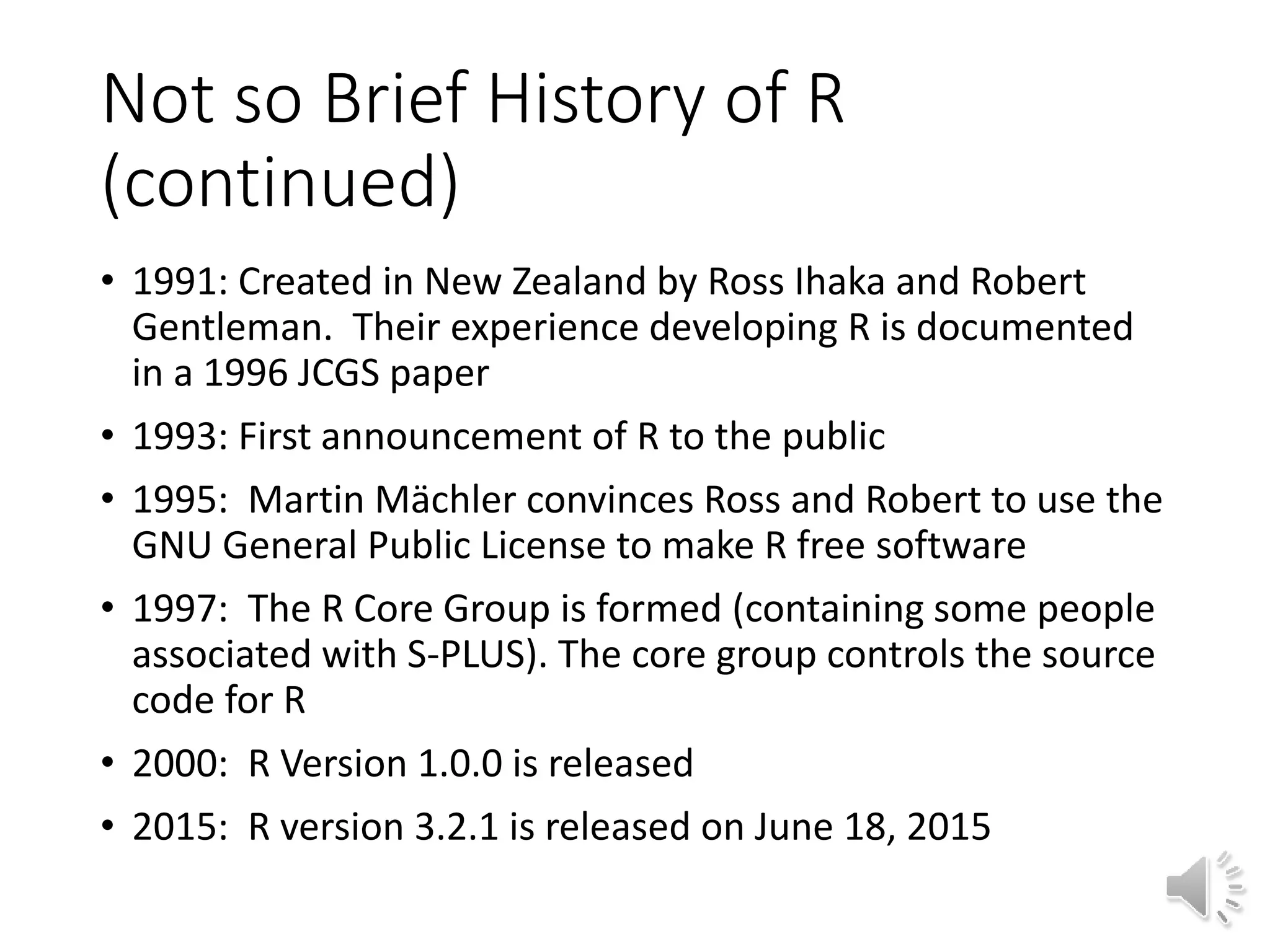 Not so Brief History of R (continued) • 1991: Created in New Zealand by Ross Ihaka and Robert Gentleman. Their experience developing R is documented in a 1996 JCGS paper • 1993: First announcement of R to the public • 1995: Martin Mächler convinces Ross and Robert to use the GNU General Public License to make R free software • 1997: The R Core Group is formed (containing some people associated with S-PLUS). The core group controls the source code for R • 2000: R Version 1.0.0 is released • 2015: R version 3.2.1 is released on June 18, 2015 