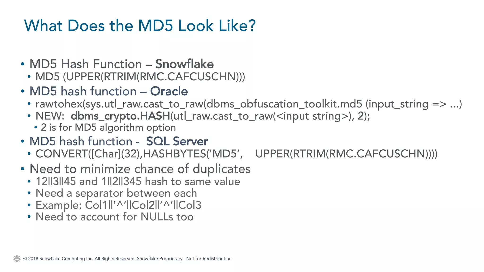 © 2018 Snowflake Computing Inc. All Rights Reserved. Snowflake Proprietary. Not for Redistribution.
• MD5 Hash Function – Snowflake
• MD5 (UPPER(RTRIM(RMC.CAFCUSCHN)))
• MD5 hash function – Oracle
• rawtohex(sys.utl_raw.cast_to_raw(dbms_obfuscation_toolkit.md5 (input_string => ...)
• NEW: dbms_crypto.HASH(utl_raw.cast_to_raw(<input string>), 2);
• 2 is for MD5 algorithm option
• MD5 hash function - SQL Server
• CONVERT([Char](32),HASHBYTES('MD5’, UPPER(RTRIM(RMC.CAFCUSCHN))))
• Need to minimize chance of duplicates
• 12||3||45 and 1||2||345 hash to same value
• Need a separator between each
• Example: Col1||’^’||Col2||’^’||Col3
• Need to account for NULLs too
What Does the MD5 Look Like?
 