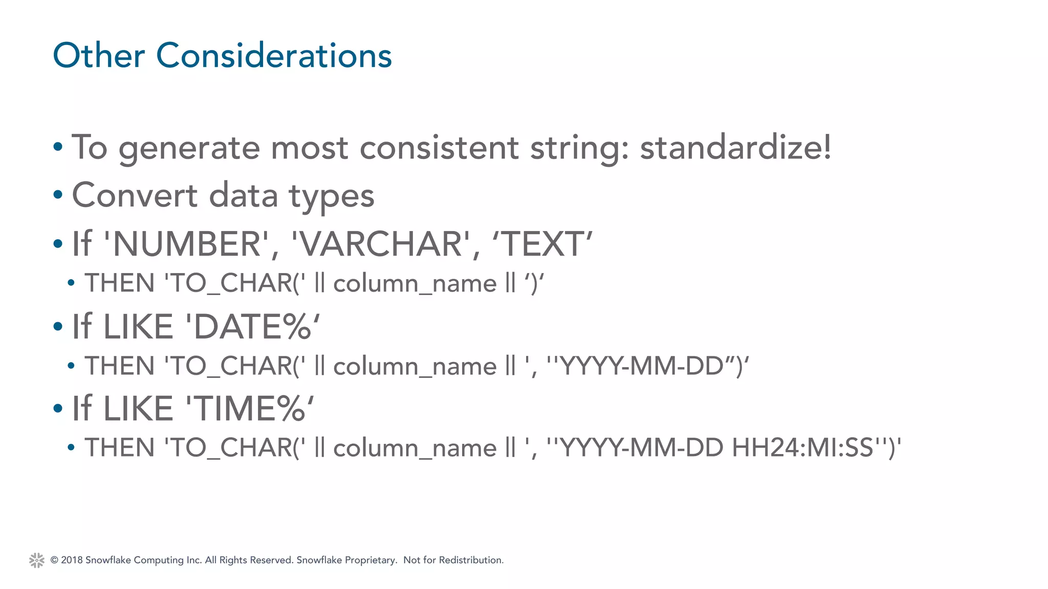 © 2018 Snowflake Computing Inc. All Rights Reserved. Snowflake Proprietary. Not for Redistribution.
• To generate most consistent string: standardize!
• Convert data types
• If 'NUMBER', 'VARCHAR', ‘TEXT’
• THEN 'TO_CHAR(' || column_name || ‘)‘
• If LIKE 'DATE%‘
• THEN 'TO_CHAR(' || column_name || ', ''YYYY-MM-DD’’)‘
• If LIKE 'TIME%‘
• THEN 'TO_CHAR(' || column_name || ', ''YYYY-MM-DD HH24:MI:SS'')'
Other Considerations
 
