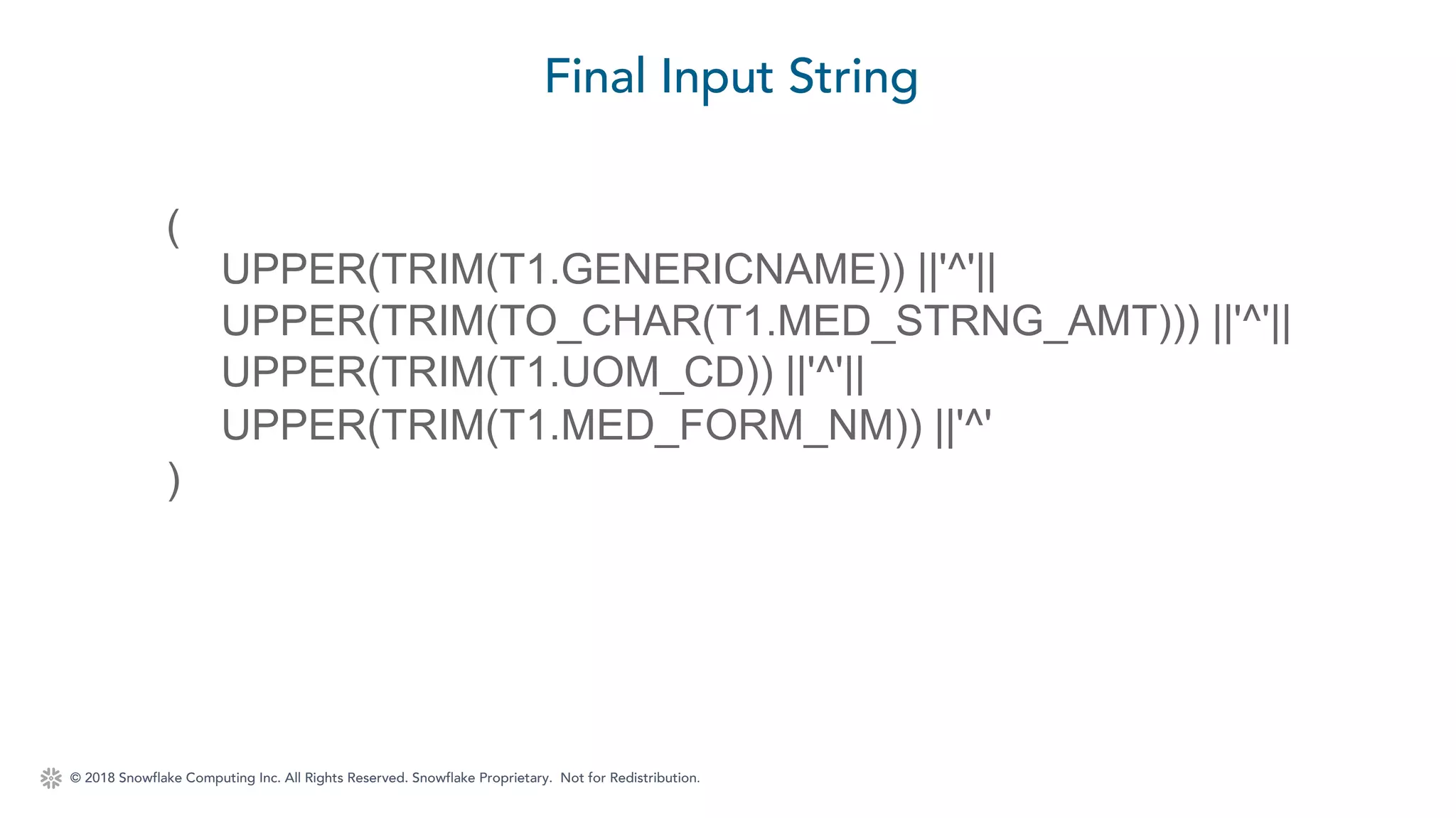 © 2018 Snowflake Computing Inc. All Rights Reserved. Snowflake Proprietary. Not for Redistribution.
Final Input String
(
UPPER(TRIM(T1.GENERICNAME)) ||'^'||
UPPER(TRIM(TO_CHAR(T1.MED_STRNG_AMT))) ||'^'||
UPPER(TRIM(T1.UOM_CD)) ||'^'||
UPPER(TRIM(T1.MED_FORM_NM)) ||'^'
)
 