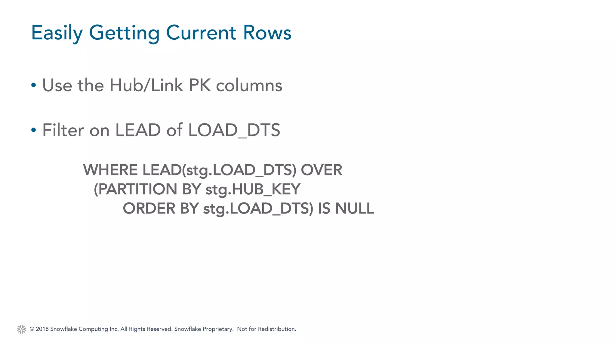 © 2018 Snowflake Computing Inc. All Rights Reserved. Snowflake Proprietary. Not for Redistribution.
• Use the Hub/Link PK columns
• Filter on LEAD of LOAD_DTS
WHERE LEAD(stg.LOAD_DTS) OVER
(PARTITION BY stg.HUB_KEY
ORDER BY stg.LOAD_DTS) IS NULL
Easily Getting Current Rows
 