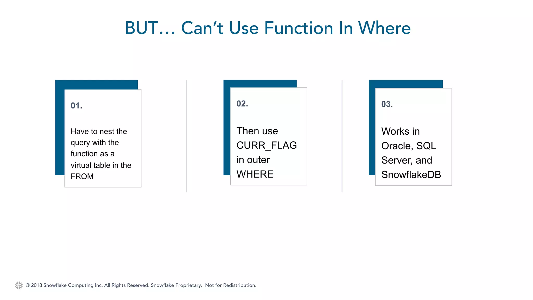© 2018 Snowflake Computing Inc. All Rights Reserved. Snowflake Proprietary. Not for Redistribution.
BUT… Can’t Use Function In Where
01.
Have to nest the
query with the
function as a
virtual table in the
FROM
02.
Then use
CURR_FLAG
in outer
WHERE
03.
Works in
Oracle, SQL
Server, and
SnowflakeDB
 