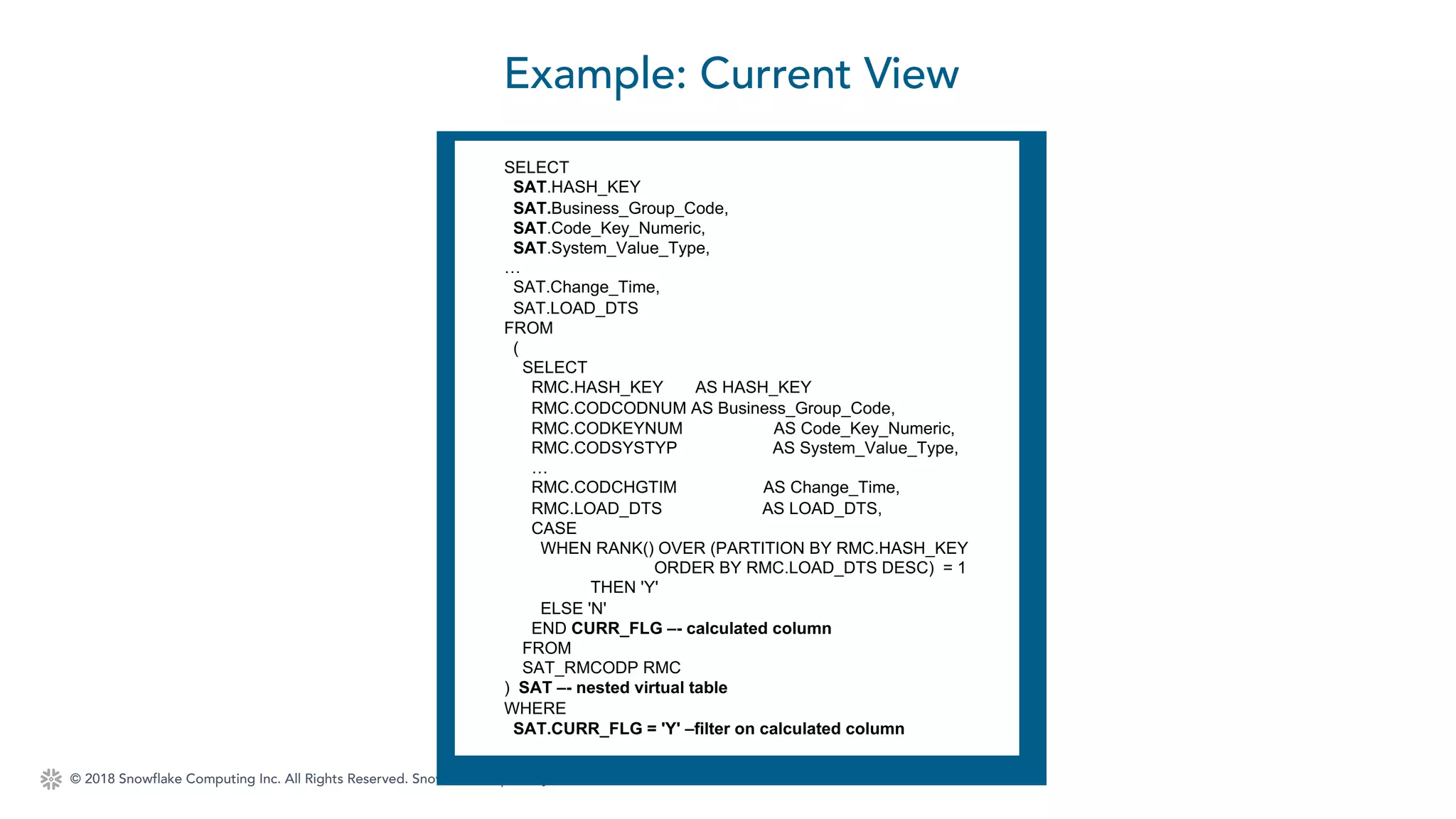© 2018 Snowflake Computing Inc. All Rights Reserved. Snowflake Proprietary. Not for Redistribution.
Example: Current View
SELECT
SAT.HASH_KEY
SAT.Business_Group_Code,
SAT.Code_Key_Numeric,
SAT.System_Value_Type,
…
SAT.Change_Time,
SAT.LOAD_DTS
FROM
(
SELECT
RMC.HASH_KEY AS HASH_KEY
RMC.CODCODNUM AS Business_Group_Code,
RMC.CODKEYNUM AS Code_Key_Numeric,
RMC.CODSYSTYP AS System_Value_Type,
…
RMC.CODCHGTIM AS Change_Time,
RMC.LOAD_DTS AS LOAD_DTS,
CASE
WHEN RANK() OVER (PARTITION BY RMC.HASH_KEY
ORDER BY RMC.LOAD_DTS DESC) = 1
THEN 'Y'
ELSE 'N'
END CURR_FLG –- calculated column
FROM
SAT_RMCODP RMC
) SAT –- nested virtual table
WHERE
SAT.CURR_FLG = 'Y' –filter on calculated column
 