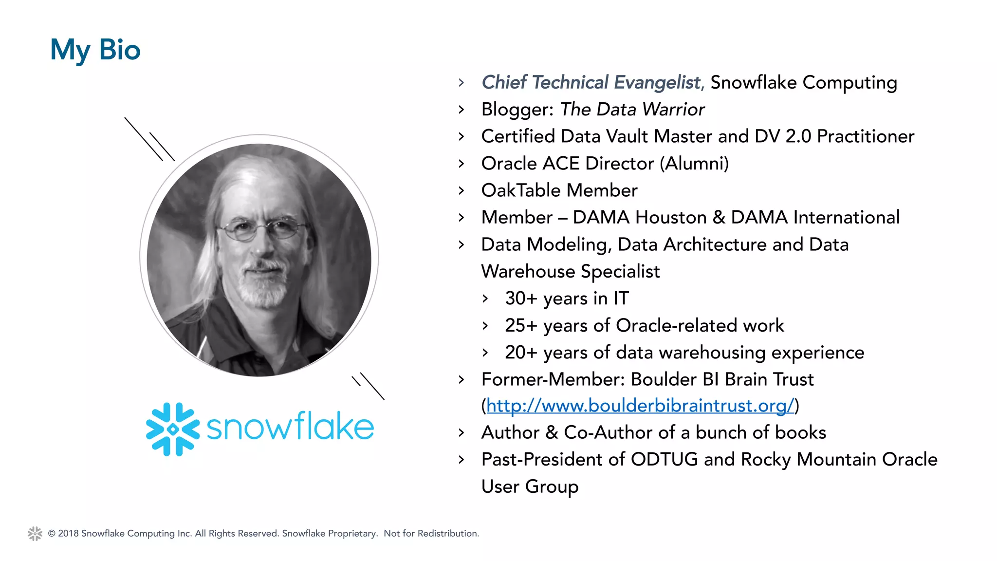 © 2018 Snowflake Computing Inc. All Rights Reserved. Snowflake Proprietary. Not for Redistribution.
My Bio
› Chief Technical Evangelist, Snowflake Computing
› Blogger: The Data Warrior
› Certified Data Vault Master and DV 2.0 Practitioner
› Oracle ACE Director (Alumni)
› OakTable Member
› Member – DAMA Houston & DAMA International
› Data Modeling, Data Architecture and Data
Warehouse Specialist
› 30+ years in IT
› 25+ years of Oracle-related work
› 20+ years of data warehousing experience
› Former-Member: Boulder BI Brain Trust
(http://www.boulderbibraintrust.org/)
› Author & Co-Author of a bunch of books
› Past-President of ODTUG and Rocky Mountain Oracle
User Group
 