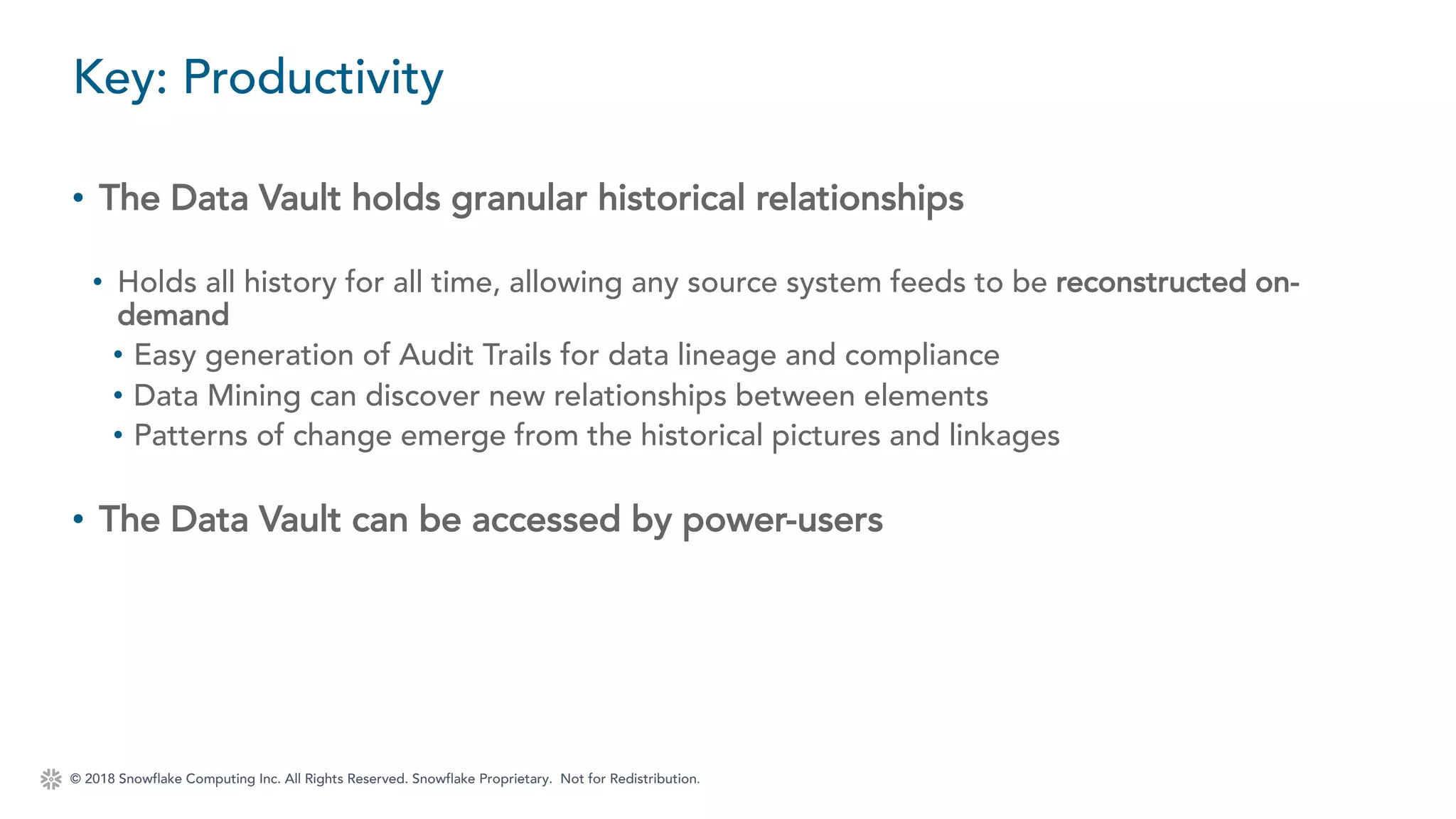 © 2018 Snowflake Computing Inc. All Rights Reserved. Snowflake Proprietary. Not for Redistribution.
• The Data Vault holds granular historical relationships
• Holds all history for all time, allowing any source system feeds to be reconstructed on-
demand
• Easy generation of Audit Trails for data lineage and compliance
• Data Mining can discover new relationships between elements
• Patterns of change emerge from the historical pictures and linkages
• The Data Vault can be accessed by power-users
Key: Productivity
 