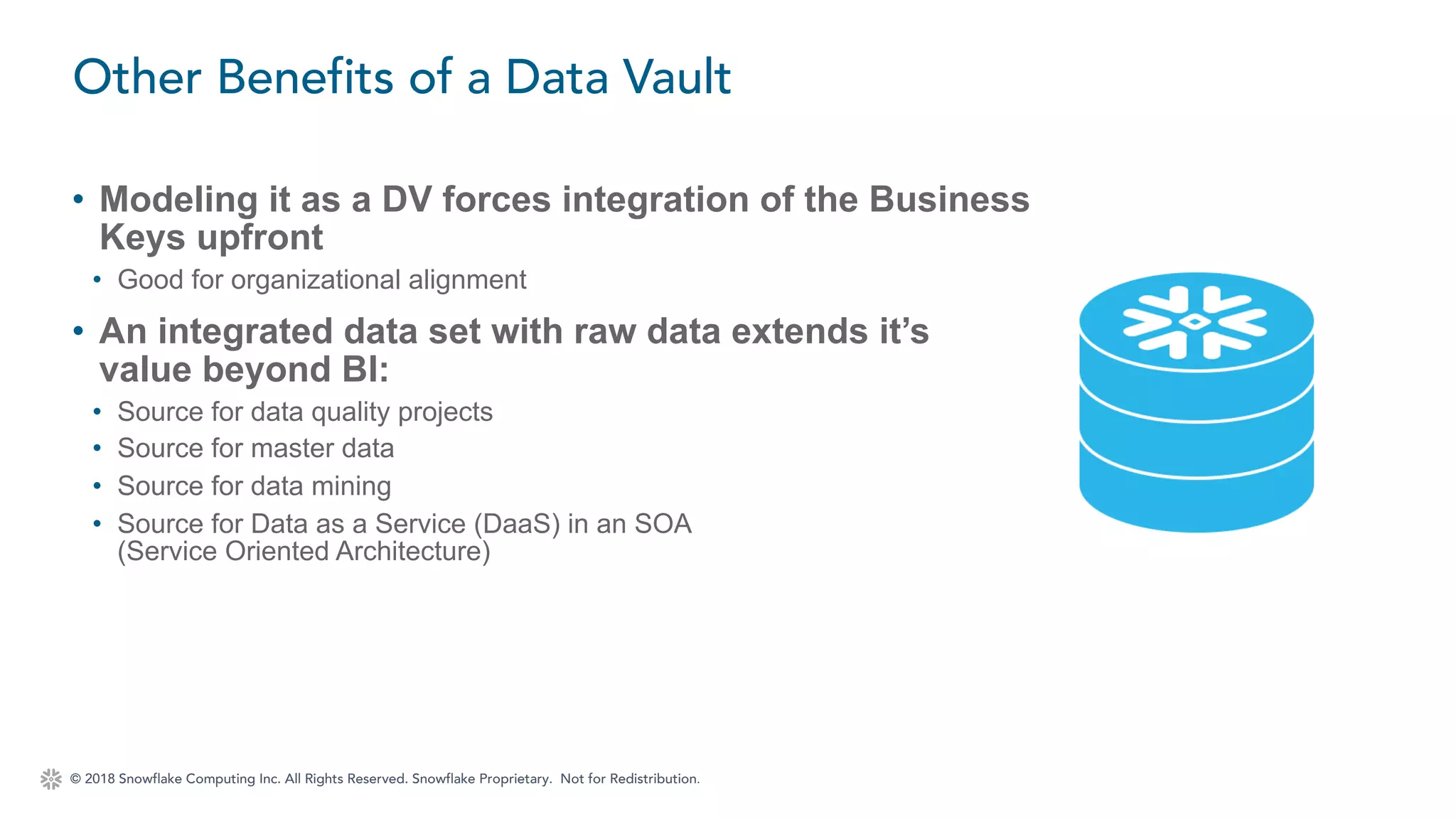 © 2018 Snowflake Computing Inc. All Rights Reserved. Snowflake Proprietary. Not for Redistribution.
• Modeling it as a DV forces integration of the Business
Keys upfront
• Good for organizational alignment
• An integrated data set with raw data extends it’s
value beyond BI:
• Source for data quality projects
• Source for master data
• Source for data mining
• Source for Data as a Service (DaaS) in an SOA
(Service Oriented Architecture)
Other Benefits of a Data Vault
 