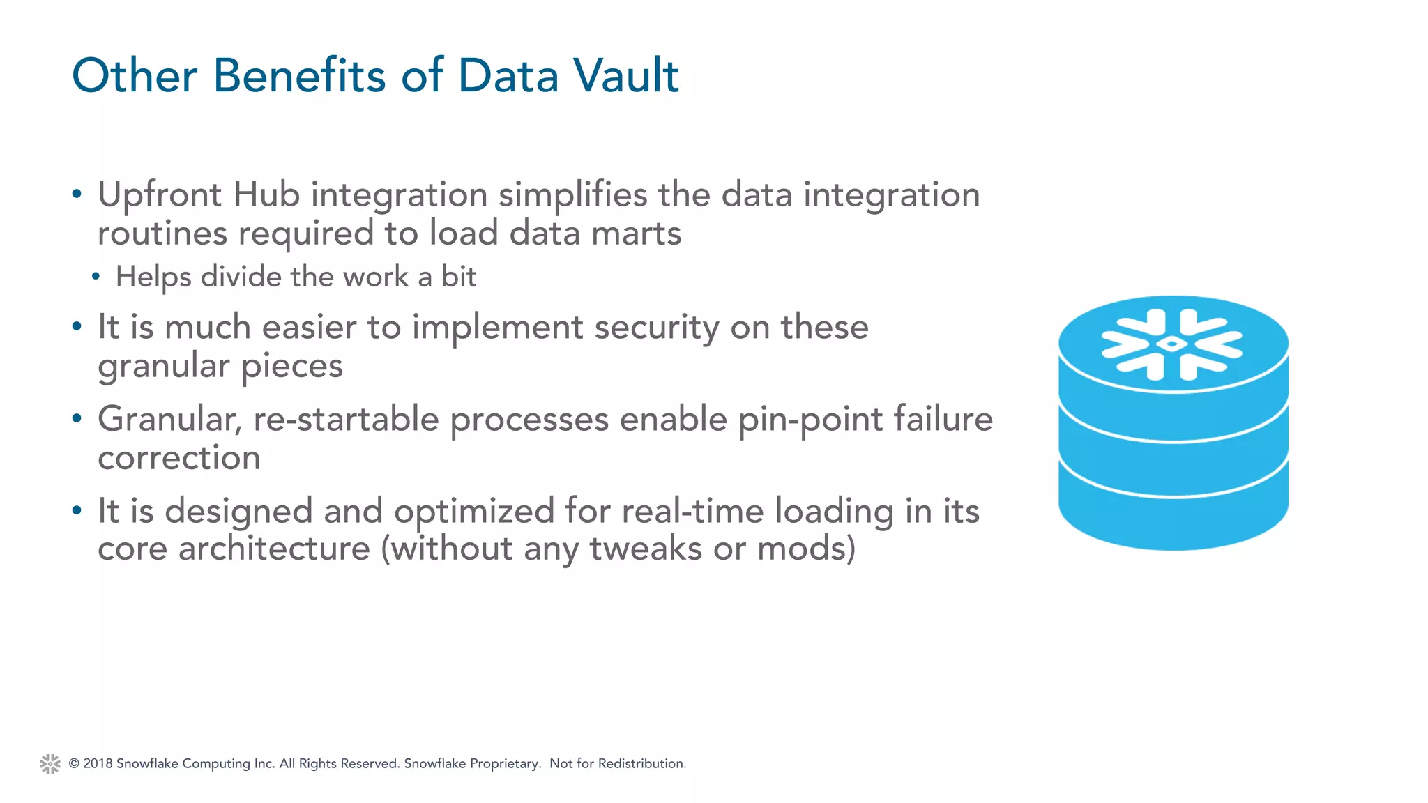 © 2018 Snowflake Computing Inc. All Rights Reserved. Snowflake Proprietary. Not for Redistribution.
• Upfront Hub integration simplifies the data integration
routines required to load data marts
• Helps divide the work a bit
• It is much easier to implement security on these
granular pieces
• Granular, re-startable processes enable pin-point failure
correction
• It is designed and optimized for real-time loading in its
core architecture (without any tweaks or mods)
Other Benefits of Data Vault
 