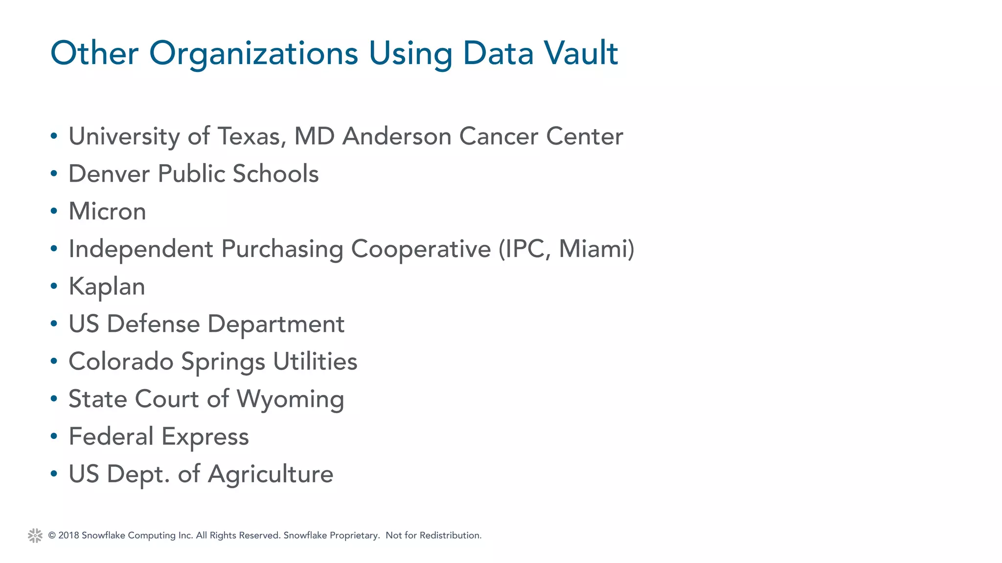 © 2018 Snowflake Computing Inc. All Rights Reserved. Snowflake Proprietary. Not for Redistribution.
• University of Texas, MD Anderson Cancer Center
• Denver Public Schools
• Micron
• Independent Purchasing Cooperative (IPC, Miami)
• Kaplan
• US Defense Department
• Colorado Springs Utilities
• State Court of Wyoming
• Federal Express
• US Dept. of Agriculture
Other Organizations Using Data Vault
 