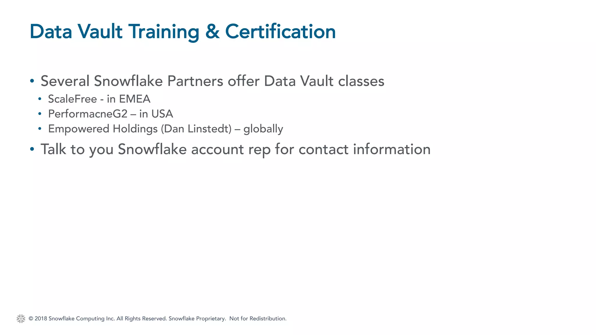 © 2018 Snowflake Computing Inc. All Rights Reserved. Snowflake Proprietary. Not for Redistribution.
• Several Snowflake Partners offer Data Vault classes
• ScaleFree - in EMEA
• PerformacneG2 – in USA
• Empowered Holdings (Dan Linstedt) – globally
• Talk to you Snowflake account rep for contact information
Data Vault Training & Certification
 
