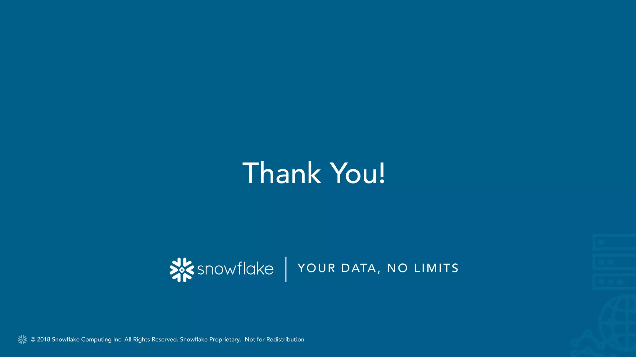 © 2018 Snowflake Computing Inc. All Rights Reserved. Snowflake Proprietary. Not for Redistribution.
YOUR DATA, NO LIMITS
© 2018 Snowflake Computing Inc. All Rights Reserved. Snowflake Proprietary. Not for Redistribution.
Thank You!
 