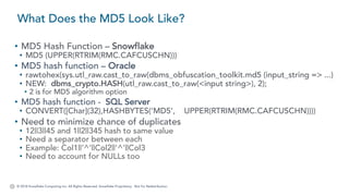 © 2018 Snowflake Computing Inc. All Rights Reserved. Snowflake Proprietary. Not for Redistribution.
• MD5 Hash Function – Snowflake
• MD5 (UPPER(RTRIM(RMC.CAFCUSCHN)))
• MD5 hash function – Oracle
• rawtohex(sys.utl_raw.cast_to_raw(dbms_obfuscation_toolkit.md5 (input_string => ...)
• NEW: dbms_crypto.HASH(utl_raw.cast_to_raw(<input string>), 2);
• 2 is for MD5 algorithm option
• MD5 hash function - SQL Server
• CONVERT([Char](32),HASHBYTES('MD5’, UPPER(RTRIM(RMC.CAFCUSCHN))))
• Need to minimize chance of duplicates
• 12||3||45 and 1||2||345 hash to same value
• Need a separator between each
• Example: Col1||’^’||Col2||’^’||Col3
• Need to account for NULLs too
What Does the MD5 Look Like?
 