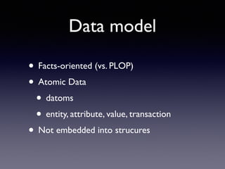 Data model
• Facts-oriented (vs. PLOP)	

• Atomic Data	

• datoms	

• entity, attribute, value, transaction	

• Not embedded into strucures
 
