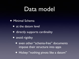 Data model
• Minimal Schema	

• at the datom level	

• directly supports cardinality	

• avoid rigidity	

• even other “schema-free” documents
impose their structure into apps	

• Hickey:“nothing pivots like a datom”
 