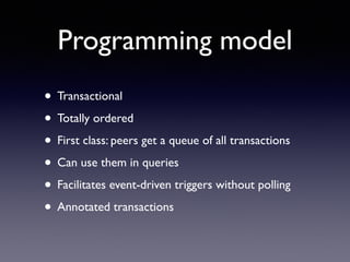 Programming model
• Transactional	

• Totally ordered	

• First class: peers get a queue of all transactions	

• Can use them in queries	

• Facilitates event-driven triggers without polling	

• Annotated transactions
 