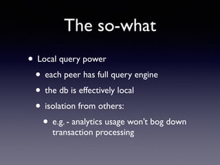 The so-what
• Local query power	

• each peer has full query engine	

• the db is effectively local	

• isolation from others: 	

• e.g. - analytics usage won’t bog down
transaction processing
 