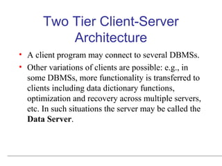 Two Tier Client-Server
Architecture
• A client program may connect to several DBMSs.
• Other variations of clients are possible: e.g., in
some DBMSs, more functionality is transferred to
clients including data dictionary functions,
optimization and recovery across multiple servers,
etc. In such situations the server may be called the
Data Server.
 