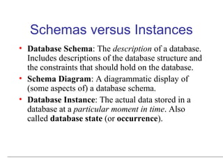 Schemas versus Instances
• Database Schema: The description of a database.
Includes descriptions of the database structure and
the constraints that should hold on the database.
• Schema Diagram: A diagrammatic display of
(some aspects of) a database schema.
• Database Instance: The actual data stored in a
database at a particular moment in time. Also
called database state (or occurrence).
 