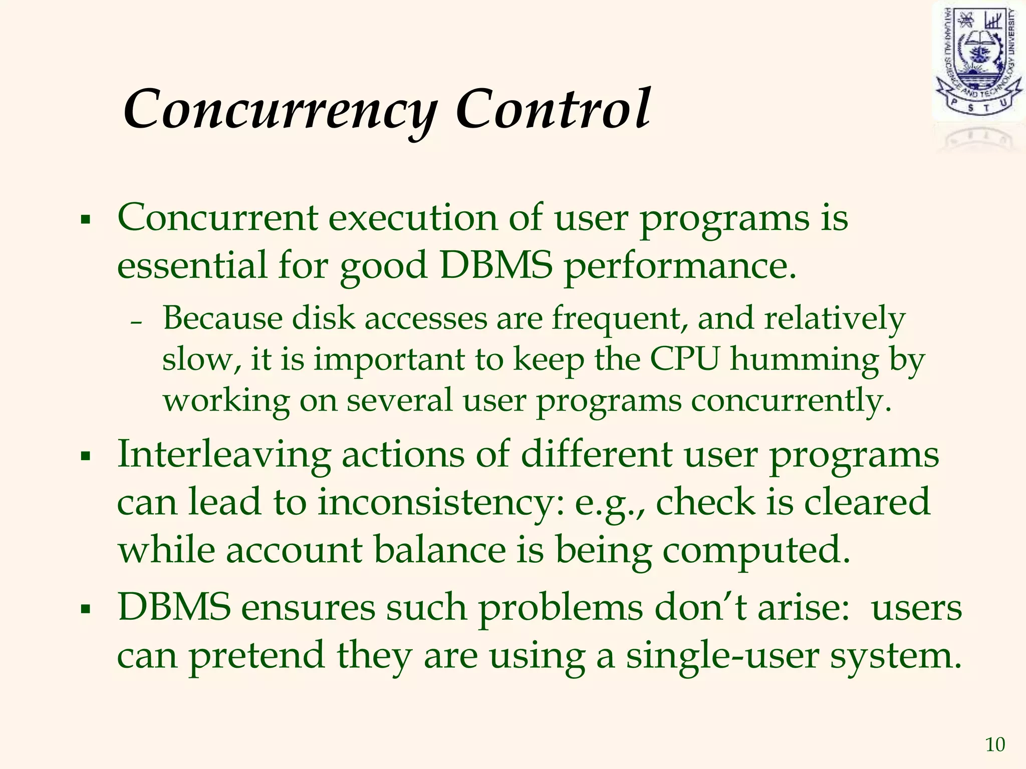 10
Concurrency Control
 Concurrent execution of user programs is
essential for good DBMS performance.
– Because disk accesses are frequent, and relatively
slow, it is important to keep the CPU humming by
working on several user programs concurrently.
 Interleaving actions of different user programs
can lead to inconsistency: e.g., check is cleared
while account balance is being computed.
 DBMS ensures such problems don’t arise: users
can pretend they are using a single-user system.
 