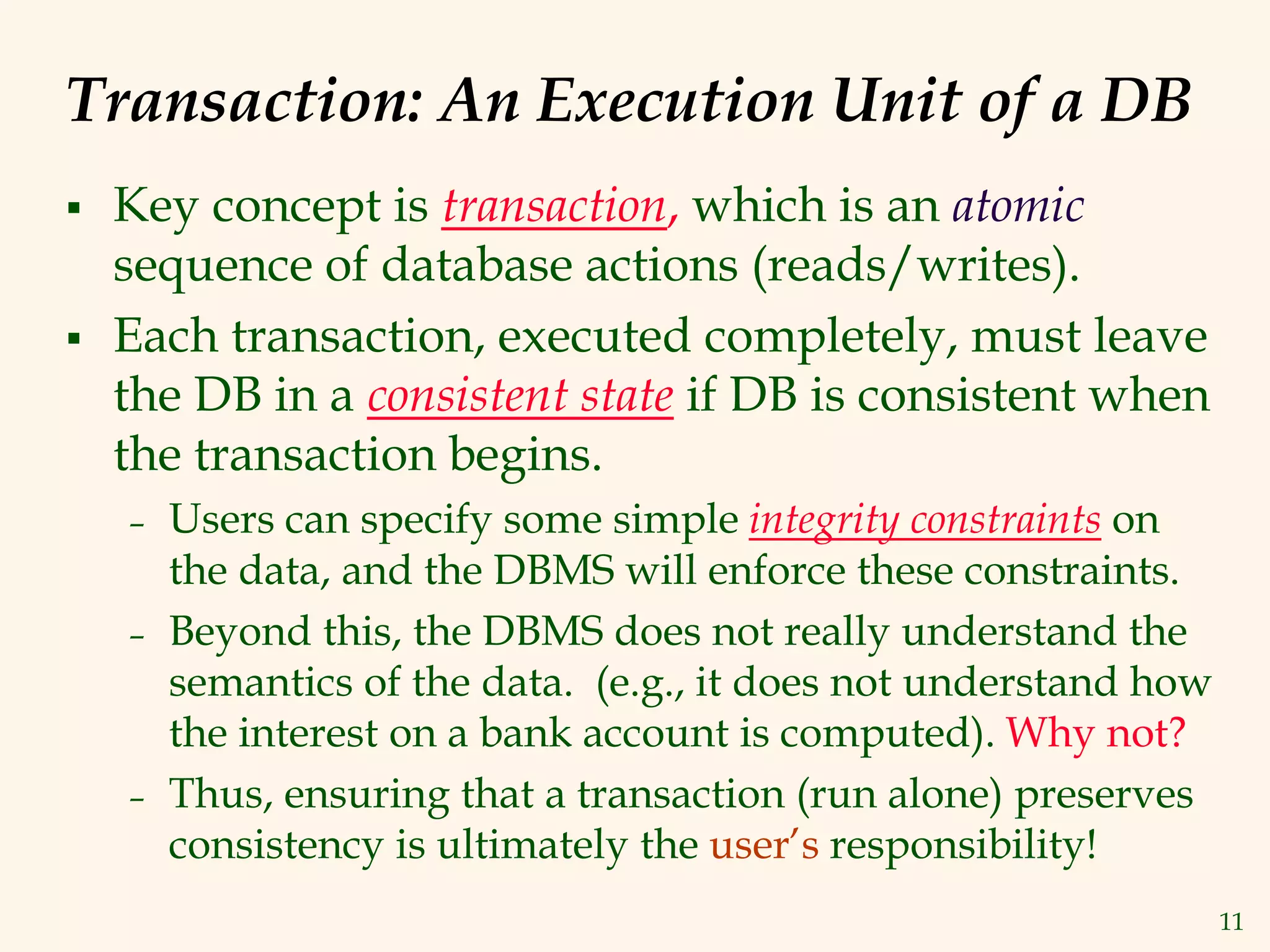 11
Transaction: An Execution Unit of a DB
 Key concept is transaction, which is an atomic
sequence of database actions (reads/writes).
 Each transaction, executed completely, must leave
the DB in a consistent state if DB is consistent when
the transaction begins.
– Users can specify some simple integrity constraints on
the data, and the DBMS will enforce these constraints.
– Beyond this, the DBMS does not really understand the
semantics of the data. (e.g., it does not understand how
the interest on a bank account is computed). Why not?
– Thus, ensuring that a transaction (run alone) preserves
consistency is ultimately the user’s responsibility!
 
