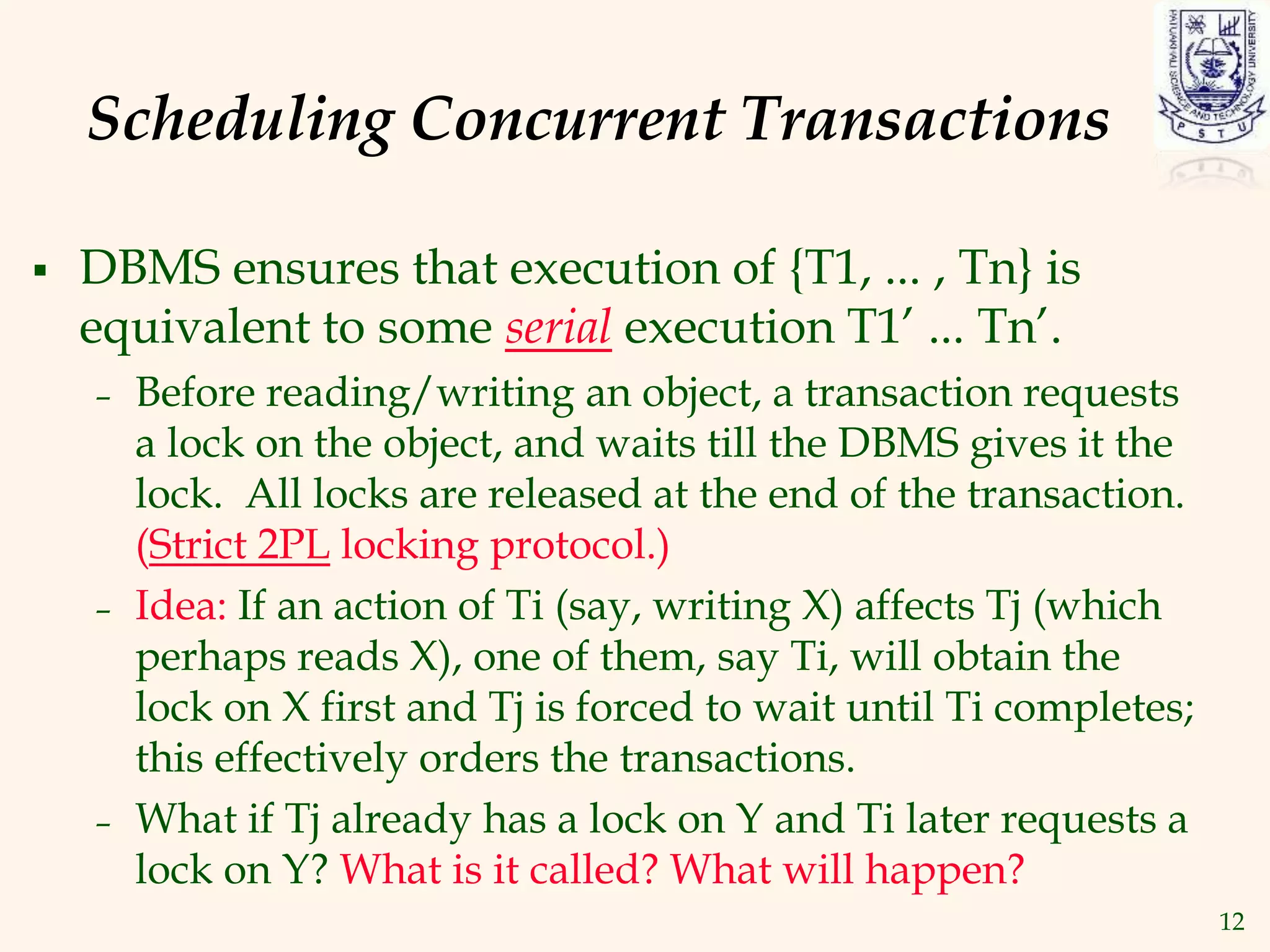 12
Scheduling Concurrent Transactions
 DBMS ensures that execution of {T1, ... , Tn} is
equivalent to some serial execution T1’ ... Tn’.
– Before reading/writing an object, a transaction requests
a lock on the object, and waits till the DBMS gives it the
lock. All locks are released at the end of the transaction.
(Strict 2PL locking protocol.)
– Idea: If an action of Ti (say, writing X) affects Tj (which
perhaps reads X), one of them, say Ti, will obtain the
lock on X first and Tj is forced to wait until Ti completes;
this effectively orders the transactions.
– What if Tj already has a lock on Y and Ti later requests a
lock on Y? What is it called? What will happen?
 