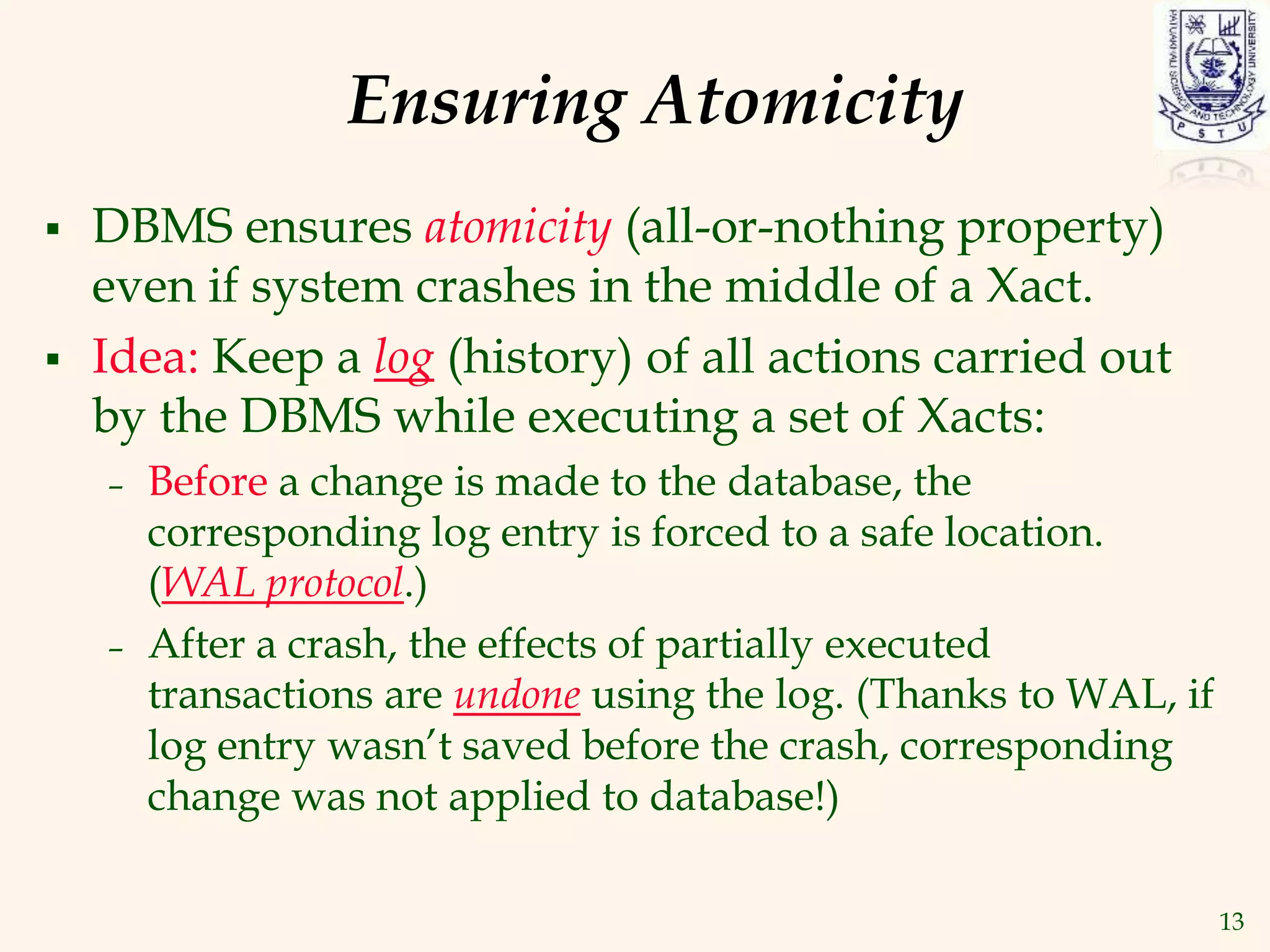 13
Ensuring Atomicity
 DBMS ensures atomicity (all-or-nothing property)
even if system crashes in the middle of a Xact.
 Idea: Keep a log (history) of all actions carried out
by the DBMS while executing a set of Xacts:
– Before a change is made to the database, the
corresponding log entry is forced to a safe location.
(WAL protocol.)
– After a crash, the effects of partially executed
transactions are undone using the log. (Thanks to WAL, if
log entry wasn’t saved before the crash, corresponding
change was not applied to database!)
 
