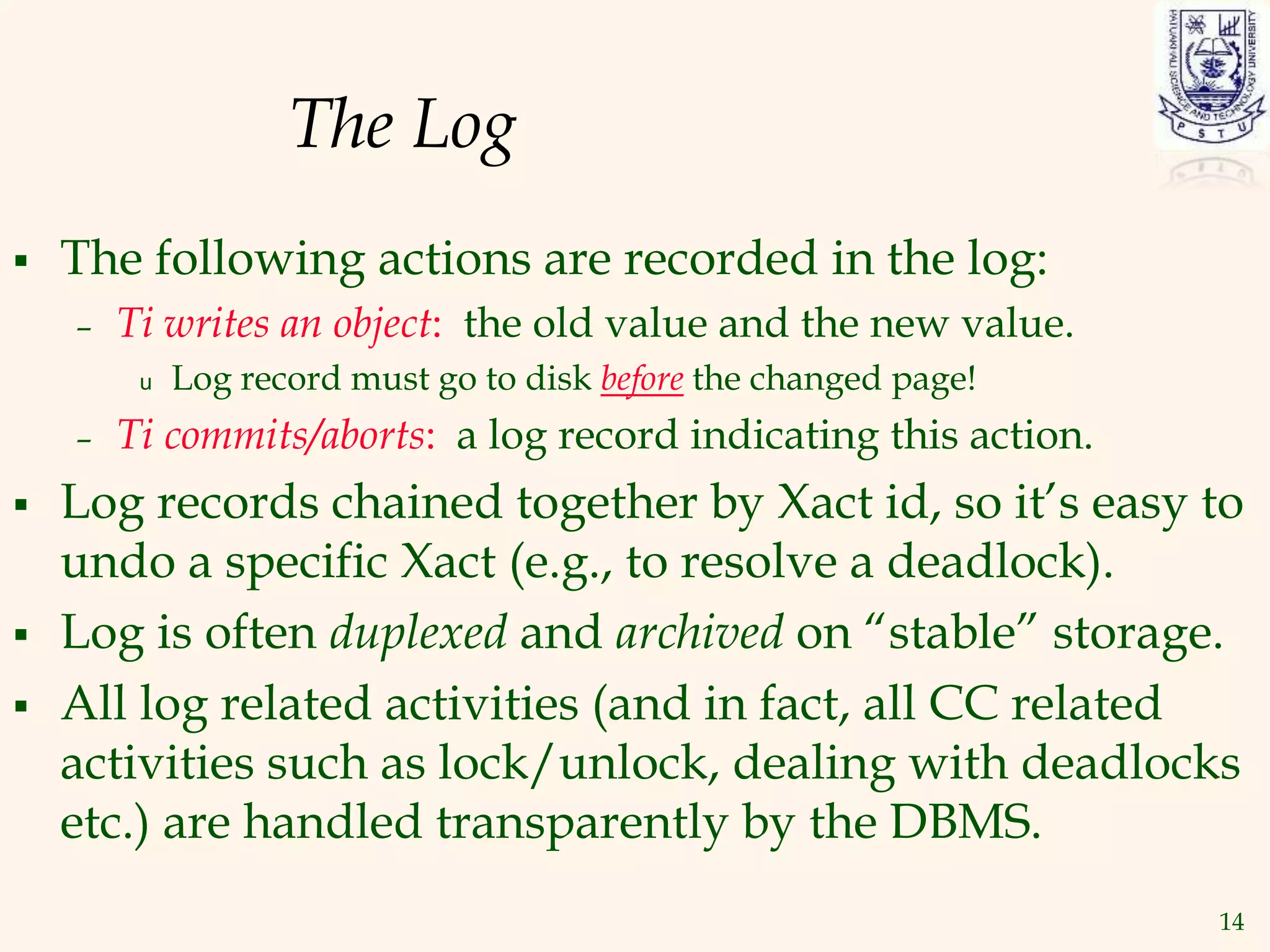14
The Log
 The following actions are recorded in the log:
– Ti writes an object: the old value and the new value.
u Log record must go to disk before the changed page!
– Ti commits/aborts: a log record indicating this action.
 Log records chained together by Xact id, so it’s easy to
undo a specific Xact (e.g., to resolve a deadlock).
 Log is often duplexed and archived on “stable” storage.
 All log related activities (and in fact, all CC related
activities such as lock/unlock, dealing with deadlocks
etc.) are handled transparently by the DBMS.
 