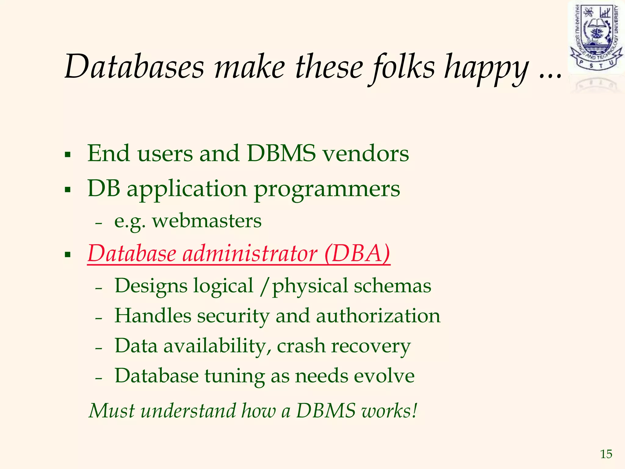 15
Databases make these folks happy ...
 End users and DBMS vendors
 DB application programmers
– e.g. webmasters
 Database administrator (DBA)
– Designs logical /physical schemas
– Handles security and authorization
– Data availability, crash recovery
– Database tuning as needs evolve
Must understand how a DBMS works!
 