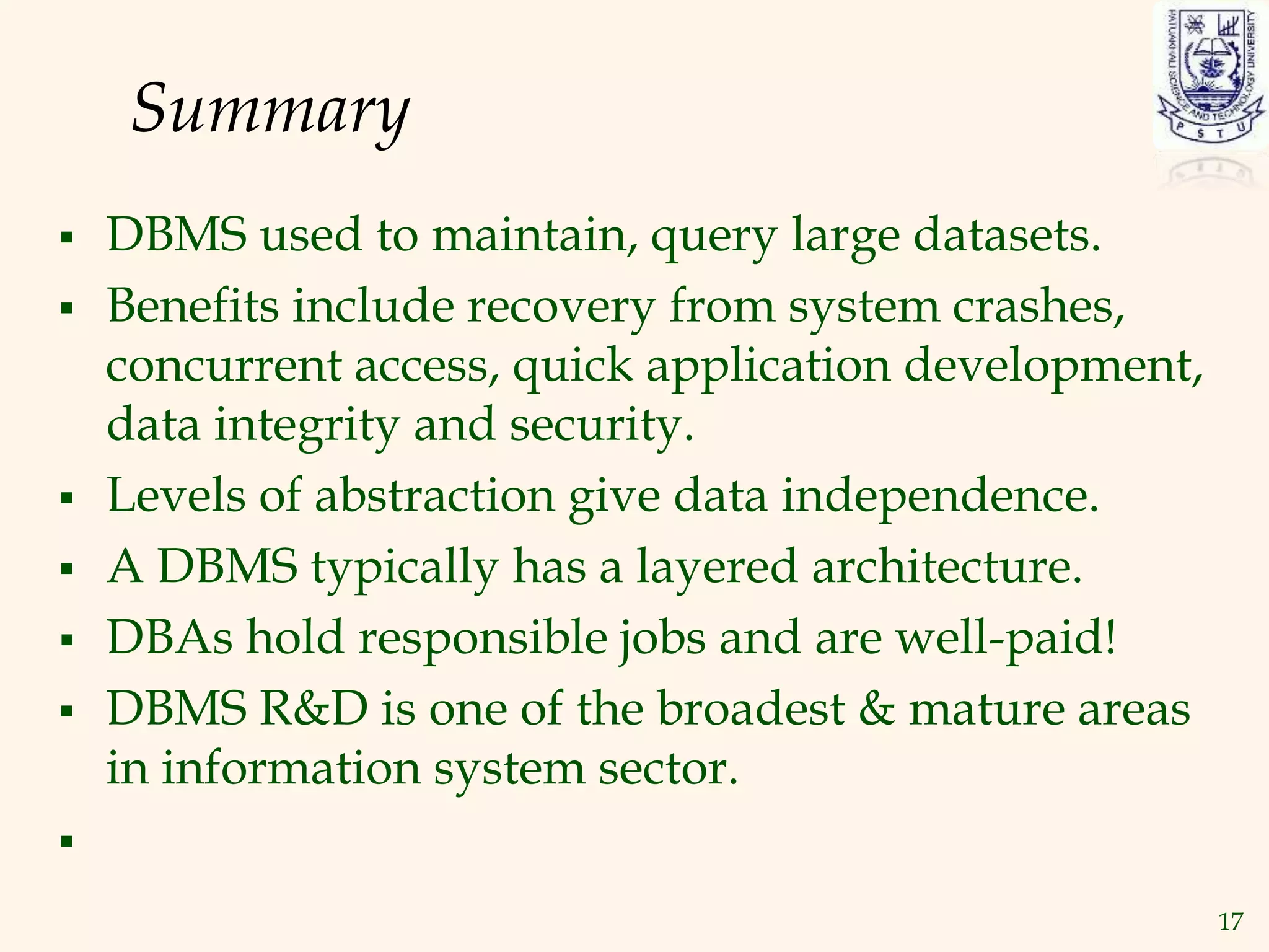 17
Summary
 DBMS used to maintain, query large datasets.
 Benefits include recovery from system crashes,
concurrent access, quick application development,
data integrity and security.
 Levels of abstraction give data independence.
 A DBMS typically has a layered architecture.
 DBAs hold responsible jobs and are well-paid!
 DBMS R&D is one of the broadest & mature areas
in information system sector.

 