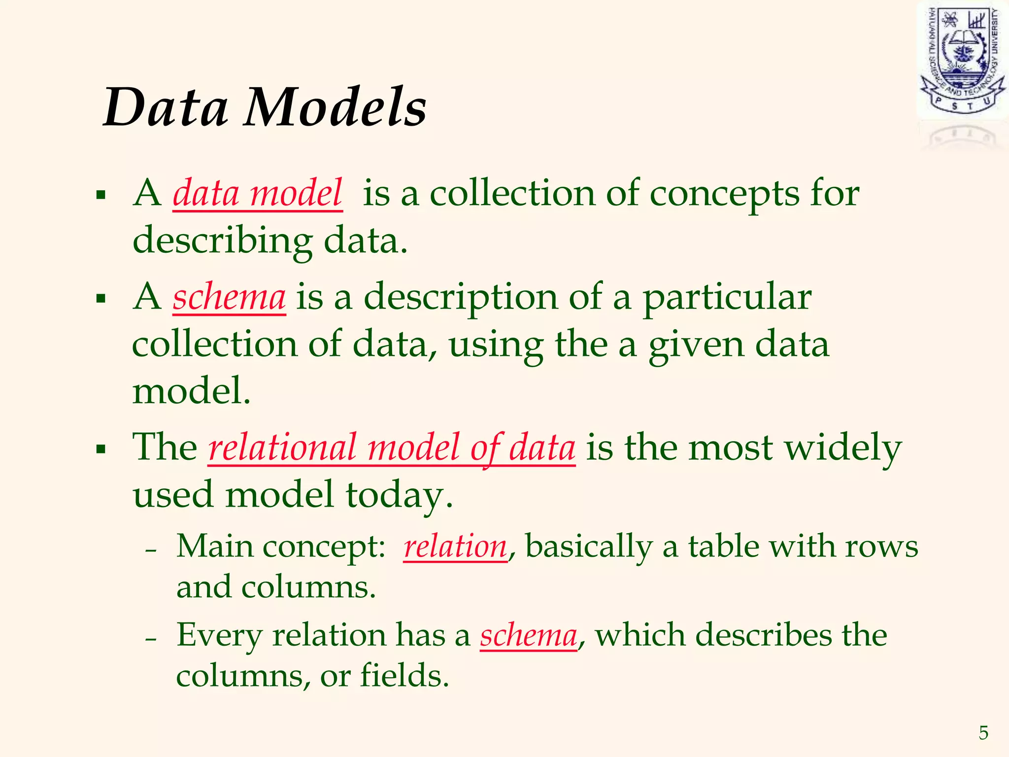 5
Data Models
 A data model is a collection of concepts for
describing data.
 A schema is a description of a particular
collection of data, using the a given data
model.
 The relational model of data is the most widely
used model today.
– Main concept: relation, basically a table with rows
and columns.
– Every relation has a schema, which describes the
columns, or fields.
 