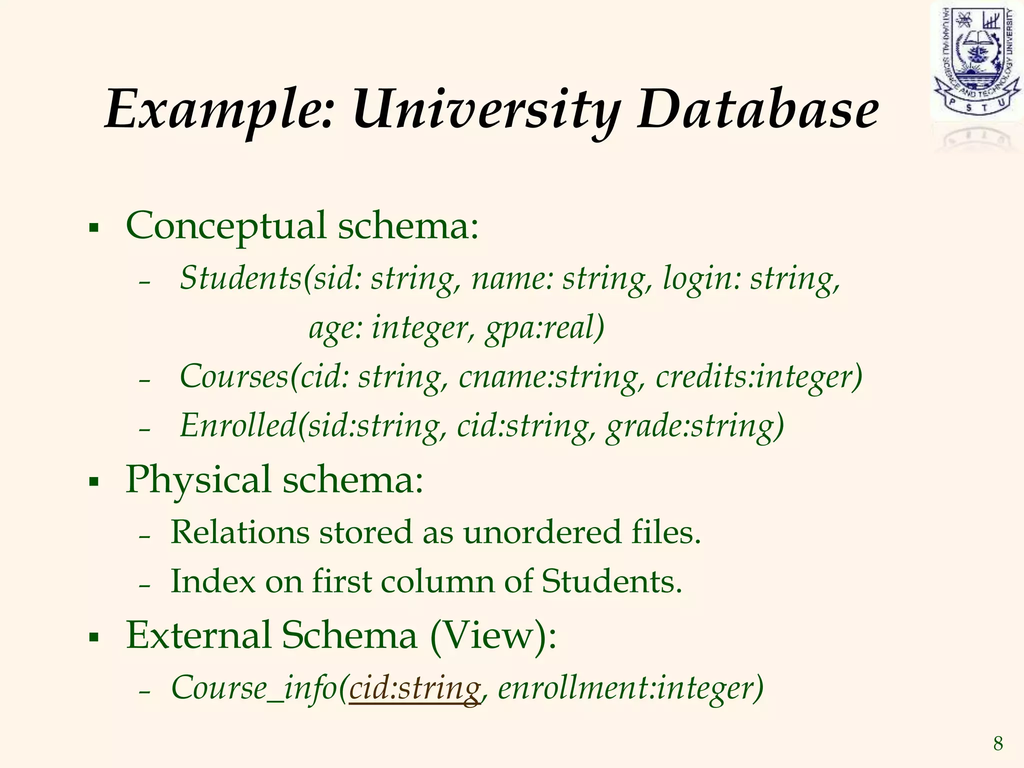 8
Example: University Database
 Conceptual schema:
– Students(sid: string, name: string, login: string,
age: integer, gpa:real)
– Courses(cid: string, cname:string, credits:integer)
– Enrolled(sid:string, cid:string, grade:string)
 Physical schema:
– Relations stored as unordered files.
– Index on first column of Students.
 External Schema (View):
– Course_info(cid:string, enrollment:integer)
 