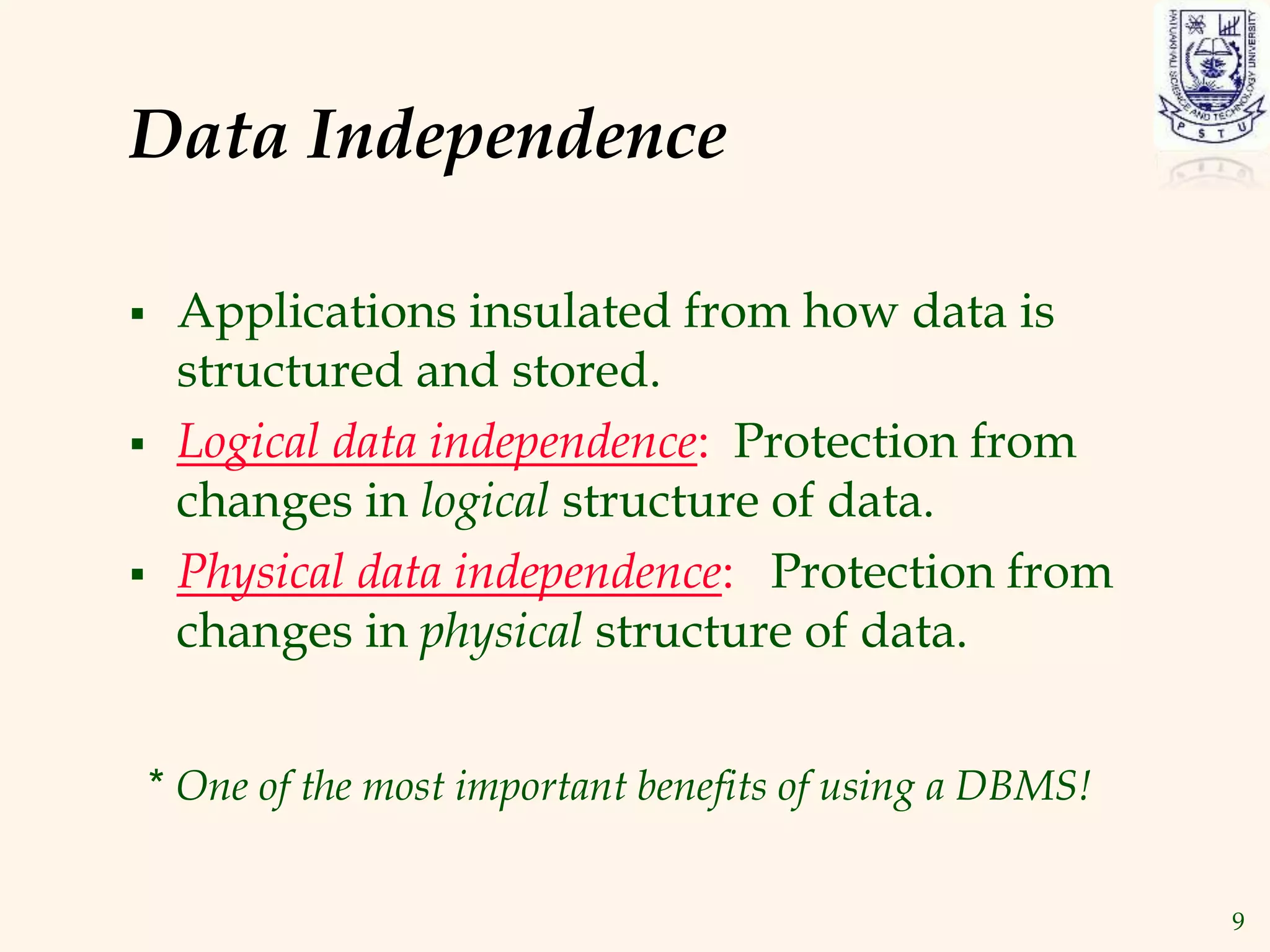 9
Data Independence
 Applications insulated from how data is
structured and stored.
 Logical data independence: Protection from
changes in logical structure of data.
 Physical data independence: Protection from
changes in physical structure of data.
* One of the most important benefits of using a DBMS!
 