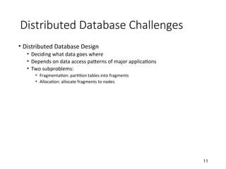 Distributed Database Challenges
• Distributed Database Design
• Deciding what data goes where
• Depends on data access patterns of major applications
• Two subproblems:
• Fragmentation: partition tables into fragments
• Allocation: allocate fragments to nodes
11
 
