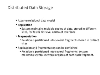 Distributed Data Storage
• Assume relational data model
• Replication
• System maintains multiple copies of data, stored in different
sites, for faster retrieval and fault tolerance.
• Fragmentation
• Relation is partitioned into several fragments stored in distinct
sites
• Replication and fragmentation can be combined
• Relation is partitioned into several fragments: system
maintains several identical replicas of each such fragment.
 