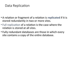 Data Replication
• A relation or fragment of a relation is replicated if it is
stored redundantly in two or more sites.
• Full replication of a relation is the case where the
relation is stored at all sites.
• Fully redundant databases are those in which every
site contains a copy of the entire database.
 