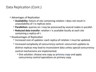 Data Replication (Cont.)
• Advantages of Replication
• Availability: failure of site containing relation r does not result in
unavailability of r is replicas exist.
• Parallelism: queries on r may be processed by several nodes in parallel.
• Reduced data transfer: relation r is available locally at each site
containing a replica of r.
• Disadvantages of Replication
• Increased cost of updates: each replica of relation r must be updated.
• Increased complexity of concurrency control: concurrent updates to
distinct replicas may lead to inconsistent data unless special concurrency
control mechanisms are implemented.
• One solution: choose one copy as primary copy and apply
concurrency control operations on primary copy
 