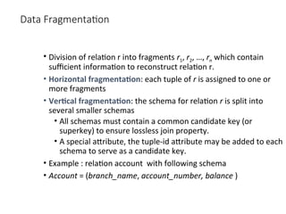 Data Fragmentation
• Division of relation r into fragments r1, r2, …, rn which contain
sufficient information to reconstruct relation r.
• Horizontal fragmentation: each tuple of r is assigned to one or
more fragments
• Vertical fragmentation: the schema for relation r is split into
several smaller schemas
• All schemas must contain a common candidate key (or
superkey) to ensure lossless join property.
• A special attribute, the tuple-id attribute may be added to each
schema to serve as a candidate key.
• Example : relation account with following schema
• Account = (branch_name, account_number, balance )
 