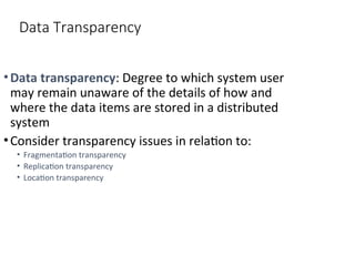 Data Transparency
•Data transparency: Degree to which system user
may remain unaware of the details of how and
where the data items are stored in a distributed
system
•Consider transparency issues in relation to:
• Fragmentation transparency
• Replication transparency
• Location transparency
 