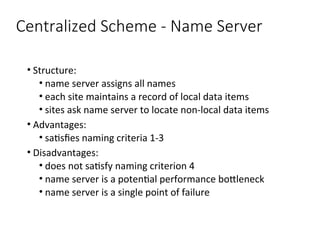 Centralized Scheme - Name Server
• Structure:
• name server assigns all names
• each site maintains a record of local data items
• sites ask name server to locate non-local data items
• Advantages:
• satisfies naming criteria 1-3
• Disadvantages:
• does not satisfy naming criterion 4
• name server is a potential performance bottleneck
• name server is a single point of failure
 