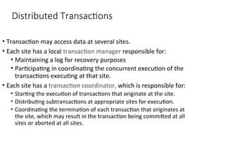Distributed Transactions
• Transaction may access data at several sites.
• Each site has a local transaction manager responsible for:
• Maintaining a log for recovery purposes
• Participating in coordinating the concurrent execution of the
transactions executing at that site.
• Each site has a transaction coordinator, which is responsible for:
• Starting the execution of transactions that originate at the site.
• Distributing subtransactions at appropriate sites for execution.
• Coordinating the termination of each transaction that originates at
the site, which may result in the transaction being committed at all
sites or aborted at all sites.
 