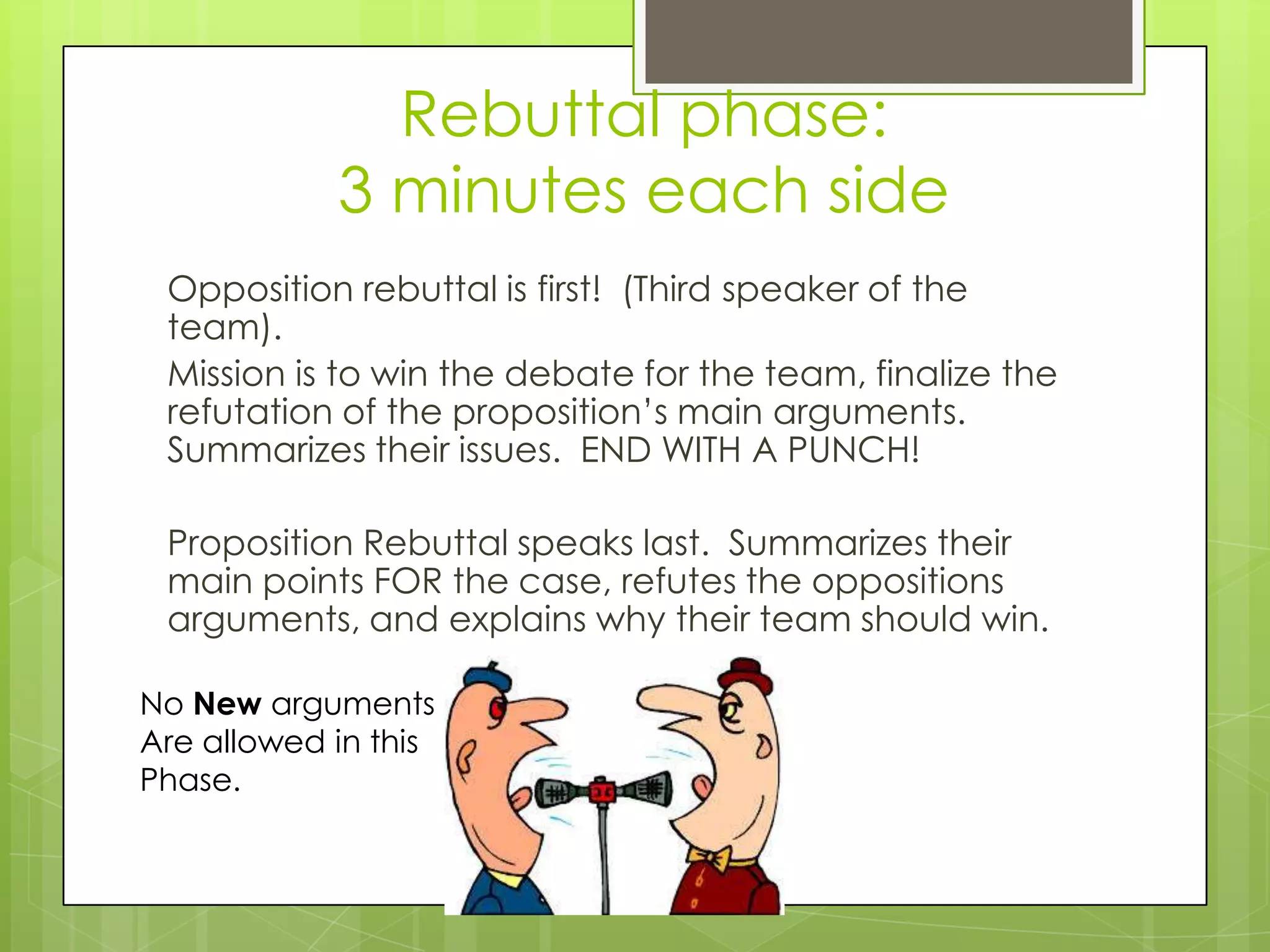 Rebuttal phase:
            3 minutes each side
 Opposition rebuttal is first! (Third speaker of the
 team).
 Mission is to win the debate for the team, finalize the
 refutation of the proposition’s main arguments.
 Summarizes their issues. END WITH A PUNCH!

 Proposition Rebuttal speaks last. Summarizes their
 main points FOR the case, refutes the oppositions
 arguments, and explains why their team should win.

No New arguments
Are allowed in this
Phase.
 
