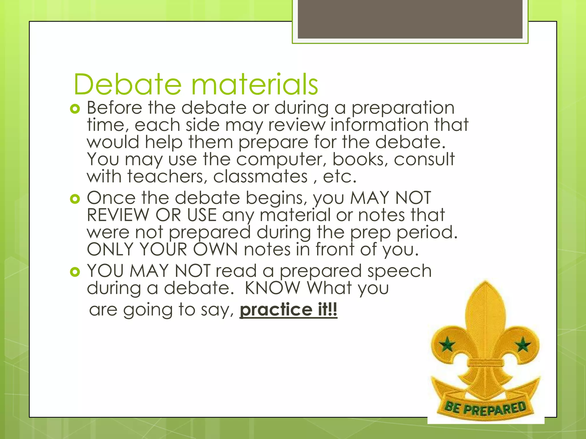 Debate materials
   Before the debate or during a preparation
    time, each side may review information that
    would help them prepare for the debate.
    You may use the computer, books, consult
    with teachers, classmates , etc.
   Once the debate begins, you MAY NOT
    REVIEW OR USE any material or notes that
    were not prepared during the prep period.
    ONLY YOUR OWN notes in front of you.
   YOU MAY NOT read a prepared speech
    during a debate. KNOW What you
    are going to say, practice it!!
 