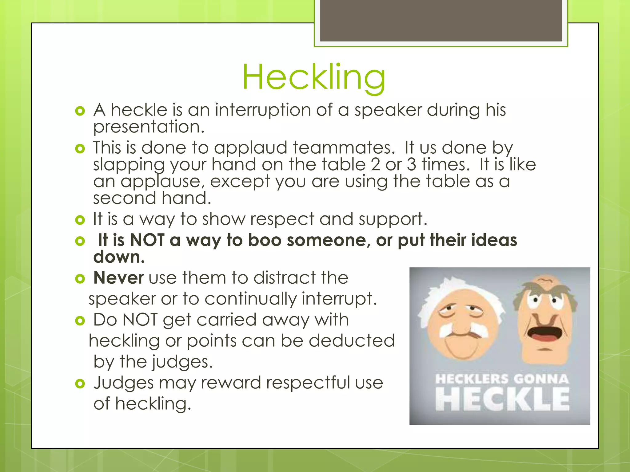Heckling
 A heckle is an interruption of a speaker during his
  presentation.
 This is done to applaud teammates. It us done by
  slapping your hand on the table 2 or 3 times. It is like
  an applause, except you are using the table as a
  second hand.
 It is a way to show respect and support.
 It is NOT a way to boo someone, or put their ideas
  down.
 Never use them to distract the
 speaker or to continually interrupt.
 Do NOT get carried away with
 heckling or points can be deducted
  by the judges.
 Judges may reward respectful use
  of heckling.
 