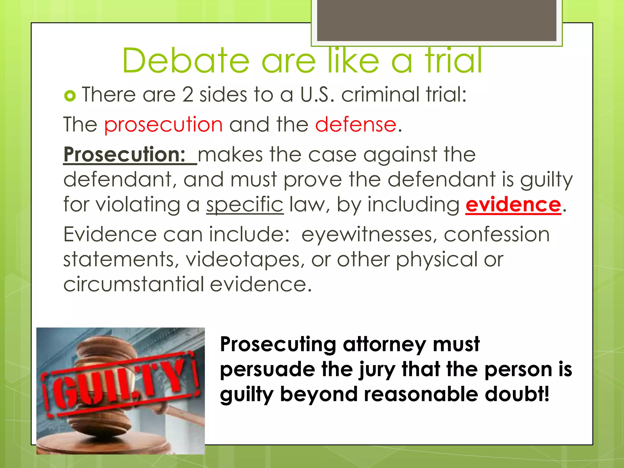 Debate are like a trial
 There  are 2 sides to a U.S. criminal trial:
The prosecution and the defense.
Prosecution: makes the case against the
defendant, and must prove the defendant is guilty
for violating a specific law, by including evidence.
Evidence can include: eyewitnesses, confession
statements, videotapes, or other physical or
circumstantial evidence.

               Prosecuting attorney must
               persuade the jury that the person is
               guilty beyond reasonable doubt!
 