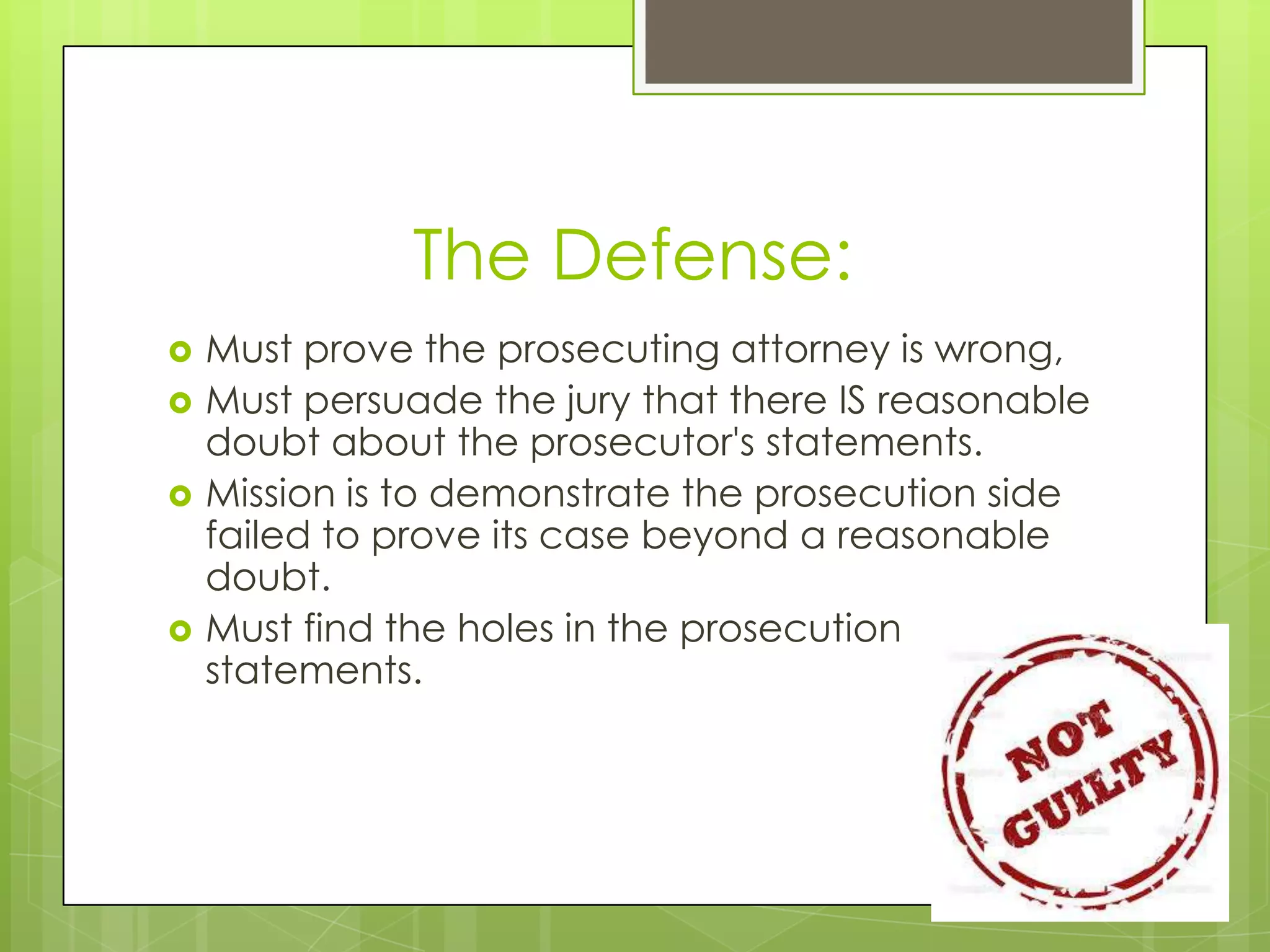 The Defense:
   Must prove the prosecuting attorney is wrong,
   Must persuade the jury that there IS reasonable
    doubt about the prosecutor's statements.
   Mission is to demonstrate the prosecution side
    failed to prove its case beyond a reasonable
    doubt.
   Must find the holes in the prosecution
    statements.
 