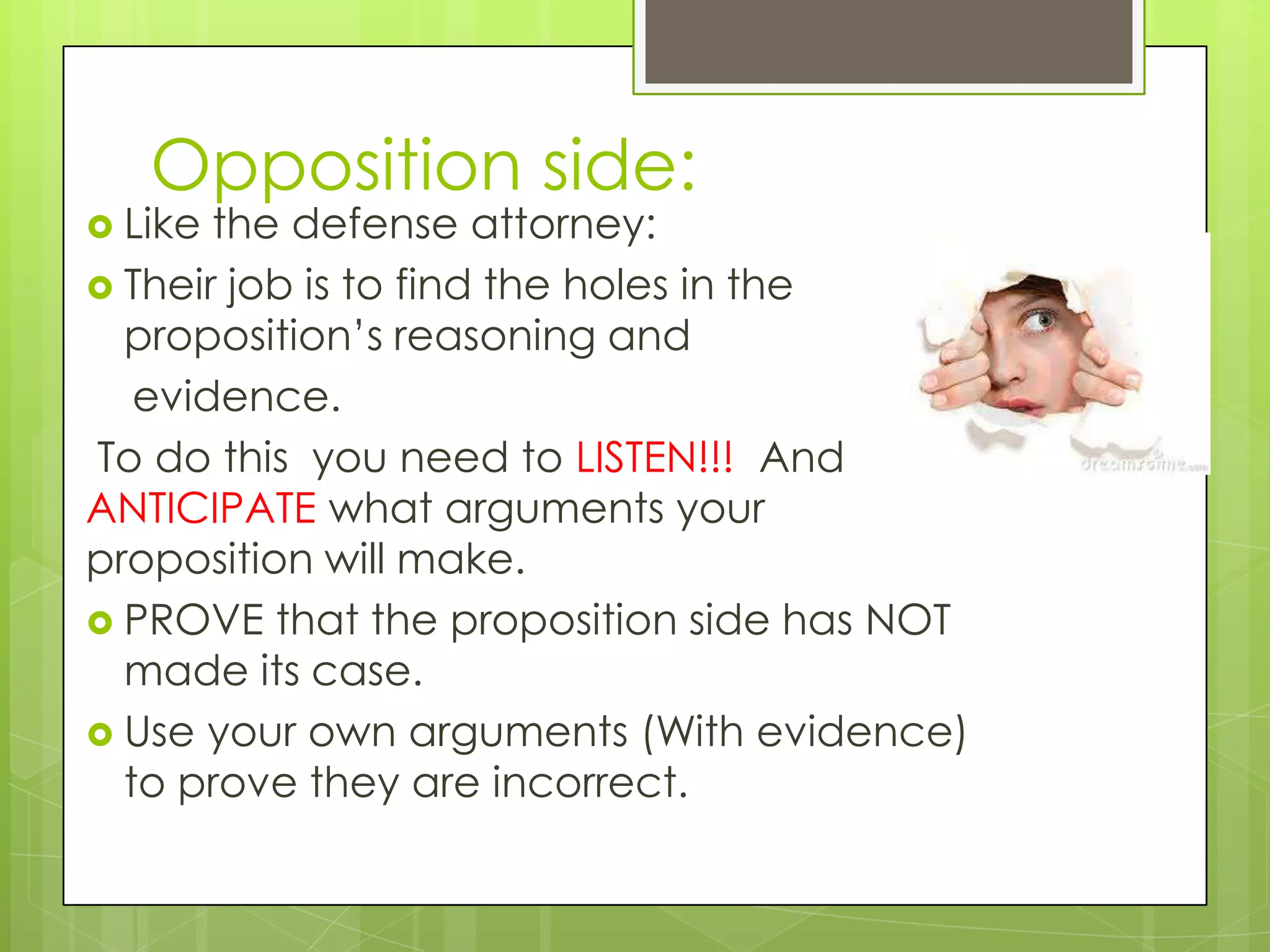 Opposition side:
 Like the defense attorney:
 Their job is to find the holes in the
  proposition’s reasoning and
   evidence.
To do this you need to LISTEN!!! And
ANTICIPATE what arguments your
proposition will make.
 PROVE that the proposition side has NOT
  made its case.
 Use your own arguments (With evidence)
  to prove they are incorrect.
 