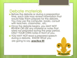 Debate materials
   Before the debate or during a preparation
    time, each side may review information that
    would help them prepare for the debate.
    You may use the computer, books, consult
    with teachers, classmates , etc.
   Once the debate begins, you MAY NOT
    REVIEW OR USE any material or notes that
    were not prepared during the prep period.
    ONLY YOUR OWN notes in front of you.
   YOU MAY NOT read a prepared speech
    during a debate. KNOW What you
    are going to say, practice it!!
 