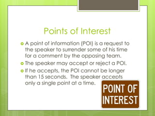Points of Interest
A   point of information (POI) is a request to
  the speaker to surrender some of his time
  for a comment by the opposing team.
 The speaker may accept or reject a POI.
 If he accepts, the POI cannot be longer
  than 15 seconds. The speaker accepts
  only a single point at a time.
 